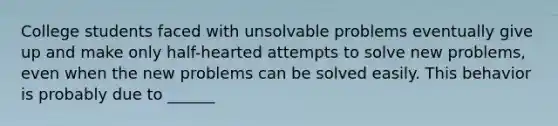 College students faced with unsolvable problems eventually give up and make only half-hearted attempts to solve new problems, even when the new problems can be solved easily. This behavior is probably due to ______