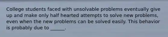 College students faced with unsolvable problems eventually give up and make only half hearted attempts to solve new problems, even when the new problems can be solved easily. This behavior is probably due to ______.