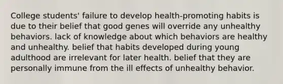 College students' failure to develop health-promoting habits is due to their belief that good genes will override any unhealthy behaviors. lack of knowledge about which behaviors are healthy and unhealthy. belief that habits developed during young adulthood are irrelevant for later health. belief that they are personally immune from the ill effects of unhealthy behavior.