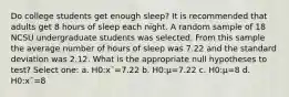 Do college students get enough sleep? It is recommended that adults get 8 hours of sleep each night. A random sample of 18 NCSU undergraduate students was selected. From this sample the average number of hours of sleep was 7.22 and the standard deviation was 2.12. What is the appropriate null hypotheses to test? Select one: a. H0:x¯=7.22 b. H0:μ=7.22 c. H0:μ=8 d. H0:x¯=8