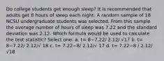 Do college students get enough sleep? It is recommended that adults get 8 hours of sleep each night. A random sample of 18 NCSU undergraduate students was selected. From this sample the average number of hours of sleep was 7.22 and the standard deviation was 2.12. Which formula would be used to calculate the test statistic? Select one: a. t= 8−7.22/ 2.12/ √17 b. t= 8−7.22/ 2.12/√ 18 c. t= 7.22−8/ 2.12/√ 17 d. t= 7.22−8 / 2.12/√18