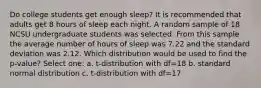 Do college students get enough sleep? It is recommended that adults get 8 hours of sleep each night. A random sample of 18 NCSU undergraduate students was selected. From this sample the average number of hours of sleep was 7.22 and the standard deviation was 2.12. Which distribution would be used to find the p-value? Select one: a. t-distribution with df=18 b. standard normal distribution c. t-distribution with df=17