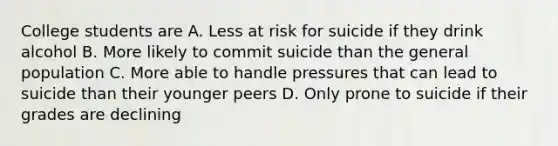 College students are A. Less at risk for suicide if they drink alcohol B. More likely to commit suicide than the general population C. More able to handle pressures that can lead to suicide than their younger peers D. Only prone to suicide if their grades are declining