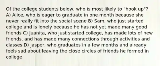 Of the college students below, who is most likely to "hook up"? A) Alice, who is eager to graduate in one month because she never really fit into the social scene B) Sam, who just started college and is lonely because he has not yet made many good friends C) Juanita, who just started college, has made lots of new friends, and has made many connections through activities and classes D) Jasper, who graduates in a few months and already feels sad about leaving the close circles of friends he formed in college