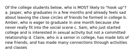 Of the college students below, who is MOST likely to "hook up"? a. Jasper, who graduates in a few months and already feels sad about leaving the close circles of friends he formed in college b. Amber, who is eager to graduate in one month because she never really fit into the social scene c. Sam, who just started college and is interested in sexual activity but not a committed relationship d. Claire, who is a senior in college, has made lots of new friends, and has made many connections through activities and classes