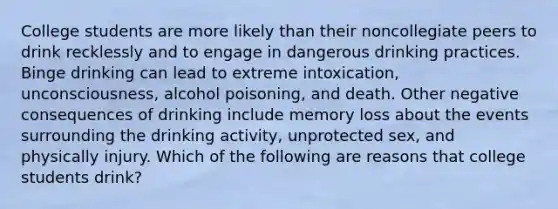 College students are more likely than their noncollegiate peers to drink recklessly and to engage in dangerous drinking practices. Binge drinking can lead to extreme intoxication, unconsciousness, alcohol poisoning, and death. Other negative consequences of drinking include memory loss about the events surrounding the drinking activity, unprotected sex, and physically injury. Which of the following are reasons that college students drink?