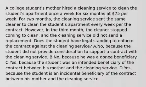 A college student's mother hired a cleaning service to clean the student's apartment once a week for six months at 75 per week. For two months, the cleaning service sent the same cleaner to clean the student's apartment every week per the contract. However, in the third month, the cleaner stopped coming to clean, and the cleaning service did not send a replacement. Does the student have legal standing to enforce the contract against the cleaning service? A.No, because the student did not provide consideration to support a contract with the cleaning service. B.No, because he was a donee beneficiary. C.Yes, because the student was an intended beneficiary of the contract between his mother and the cleaning service. D.Yes, because the student is an incidental beneficiary of the contract between his mother and the cleaning service.