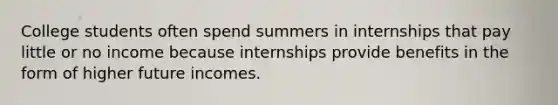 College students often spend summers in internships that pay little or no income because internships provide benefits in the form of higher future incomes.