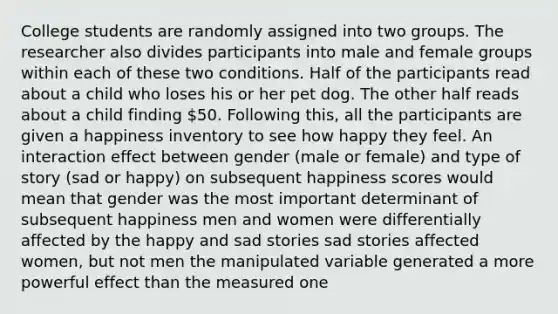 College students are randomly assigned into two groups. The researcher also divides participants into male and female groups within each of these two conditions. Half of the participants read about a child who loses his or her pet dog. The other half reads about a child finding 50. Following this, all the participants are given a happiness inventory to see how happy they feel. An interaction effect between gender (male or female) and type of story (sad or happy) on subsequent happiness scores would mean that gender was the most important determinant of subsequent happiness men and women were differentially affected by the happy and sad stories sad stories affected women, but not men the manipulated variable generated a more powerful effect than the measured one