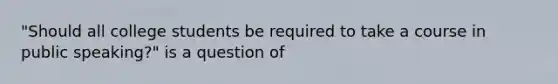 "Should all college students be required to take a course in public speaking?" is a question of