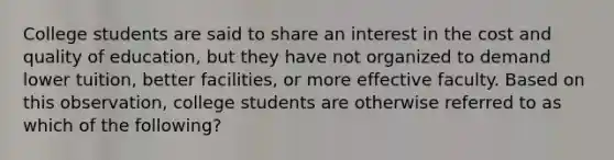 College students are said to share an interest in the cost and quality of education, but they have not organized to demand lower tuition, better facilities, or more effective faculty. Based on this observation, college students are otherwise referred to as which of the following?