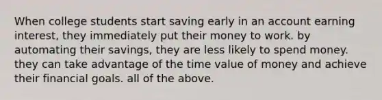 When college students start saving early in an account earning interest, they immediately put their money to work. by automating their savings, they are less likely to spend money. they can take advantage of the time value of money and achieve their financial goals. all of the above.