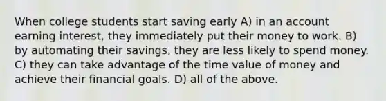 When college students start saving early A) in an account earning interest, they immediately put their money to work. B) by automating their savings, they are less likely to spend money. C) they can take advantage of the time value of money and achieve their financial goals. D) all of the above.