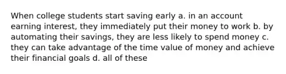 When college students start saving early a. in an account earning interest, they immediately put their money to work b. by automating their savings, they are less likely to spend money c. they can take advantage of the time value of money and achieve their financial goals d. all of these