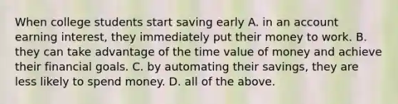 When college students start saving early A. in an account earning​ interest, they immediately put their money to work. B. they can take advantage of the time value of money and achieve their financial goals. C. by automating their​ savings, they are less likely to spend money. D. all of the above.