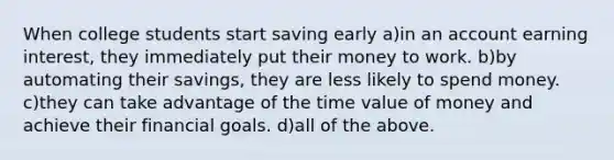 When college students start saving early a)in an account earning interest, they immediately put their money to work. b)by automating their savings, they are less likely to spend money. c)they can take advantage of the time value of money and achieve their financial goals. d)all of the above.