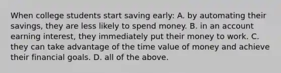 When college students start saving early: A. by automating their​ savings, they are less likely to spend money. B. in an account earning​ interest, they immediately put their money to work. C. they can take advantage of the time value of money and achieve their financial goals. D. all of the above.