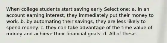 When college students start saving early Select one: a. in an account earning interest, they immediately put their money to work. b. by automating their savings, they are less likely to spend money. c. they can take advantage of the time value of money and achieve their financial goals. d. All of these.