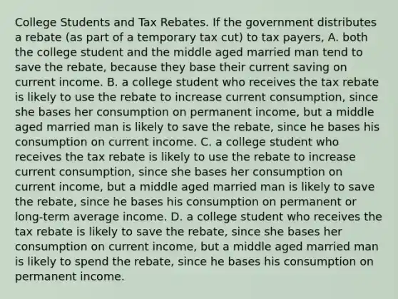 College Students and Tax Rebates. If the government distributes a rebate ​(as part of a temporary tax cut​) to tax​ payers, A. both the college student and the middle aged married man tend to save the​ rebate, because they base their current saving on current income. B. a college student who receives the tax rebate is likely to use the rebate to increase current​ consumption, since she bases her consumption on permanent​ income, but a middle aged married man is likely to save the​ rebate, since he bases his consumption on current income. C. a college student who receives the tax rebate is likely to use the rebate to increase current​ consumption, since she bases her consumption on current​ income, but a middle aged married man is likely to save the​ rebate, since he bases his consumption on permanent or​ long-term average income. D. a college student who receives the tax rebate is likely to save the​ rebate, since she bases her consumption on current​ income, but a middle aged married man is likely to spend the​ rebate, since he bases his consumption on permanent income.