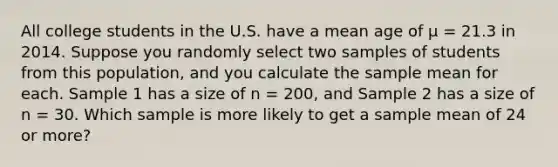 All college students in the U.S. have a mean age of μ = 21.3 in 2014. Suppose you randomly select two samples of students from this population, and you calculate the sample mean for each. Sample 1 has a size of n = 200, and Sample 2 has a size of n = 30. Which sample is more likely to get a sample mean of 24 or more?