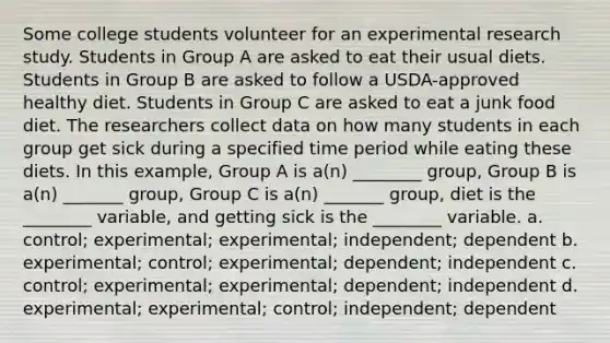 Some college students volunteer for an experimental research study. Students in Group A are asked to eat their usual diets. Students in Group B are asked to follow a USDA-approved healthy diet. Students in Group C are asked to eat a junk food diet. The researchers collect data on how many students in each group get sick during a specified time period while eating these diets. In this example, Group A is a(n) ________ group, Group B is a(n) _______ group, Group C is a(n) _______ group, diet is the ________ variable, and getting sick is the ________ variable. a. control; experimental; experimental; independent; dependent b. experimental; control; experimental; dependent; independent c. control; experimental; experimental; dependent; independent d. experimental; experimental; control; independent; dependent