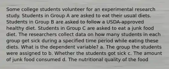 Some college students volunteer for an <a href='https://www.questionai.com/knowledge/kD5GeV2lsd-experimental-research' class='anchor-knowledge'>experimental research</a> study. Students in Group A are asked to eat their usual diets. Students in Group B are asked to follow a USDA-approved healthy diet. Students in Group C are asked to eat a junk food diet. The researchers collect data on how many students in each group get sick during a specified time period while eating these diets. What is the dependent variable? a. The group the students were assigned to b. Whether the students got sick c. The amount of junk food consumed d. The nutritional quality of the food