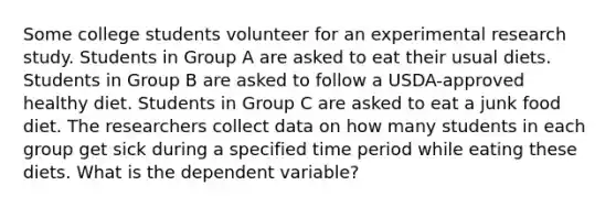 Some college students volunteer for an experimental research study. Students in Group A are asked to eat their usual diets. Students in Group B are asked to follow a USDA-approved healthy diet. Students in Group C are asked to eat a junk food diet. The researchers collect data on how many students in each group get sick during a specified time period while eating these diets. What is the dependent variable?