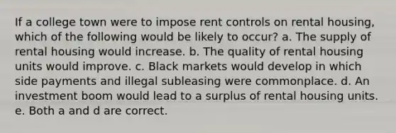 If a college town were to impose rent controls on rental housing, which of the following would be likely to occur? a. The supply of rental housing would increase. b. The quality of rental housing units would improve. c. Black markets would develop in which side payments and illegal subleasing were commonplace. d. An investment boom would lead to a surplus of rental housing units. e. Both a and d are correct.