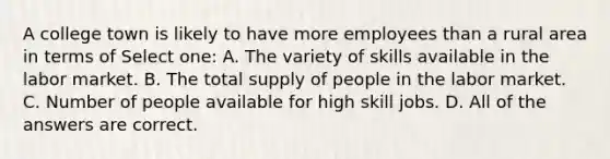 A college town is likely to have more employees than a rural area in terms of Select one: A. The variety of skills available in the labor market. B. The total supply of people in the labor market. C. Number of people available for high skill jobs. D. All of the answers are correct.