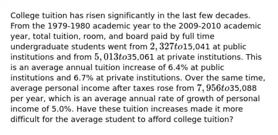 College tuition has risen significantly in the last few decades. From the 1979-1980 academic year to the 2009-2010 academic year, total tuition, room, and board paid by full time undergraduate students went from 2,327 to15,041 at public institutions and from 5,013 to35,061 at private institutions. This is an average annual tuition increase of 6.4% at public institutions and 6.7% at private institutions. Over the same time, average personal income after taxes rose from 7,956 to35,088 per year, which is an average annual rate of growth of personal income of 5.0%. Have these tuition increases made it more difficult for the average student to afford college tuition?