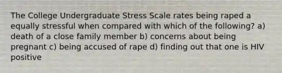 The College Undergraduate Stress Scale rates being raped a equally stressful when compared with which of the following? a) death of a close family member b) concerns about being pregnant c) being accused of rape d) finding out that one is HIV positive