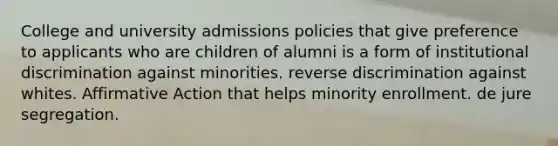 College and university admissions policies that give preference to applicants who are children of alumni is a form of institutional discrimination against minorities. reverse discrimination against whites. Affirmative Action that helps minority enrollment. de jure segregation.