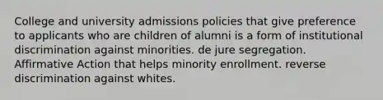 College and university admissions policies that give preference to applicants who are children of alumni is a form of institutional discrimination against minorities. de jure segregation. Affirmative Action that helps minority enrollment. reverse discrimination against whites.