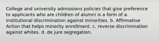 College and university admissions policies that give preference to applicants who are children of alumni is a form of a. institutional discrimination against minorities. b. Affirmative Action that helps minority enrollment. c. reverse discrimination against whites. d. de jure segregation.