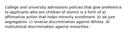 College and university admissions policies that give preference to applicants who are children of alumni is a form of a) affirmative action that helps minority enrollment. b) de jure segregation. c) reverse discrimination against Whites. d) institutional discrimination against minorities.