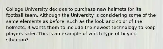 College University decides to purchase new helmets for its football team. Although the University is considering some of the same elements as before, such as the look and color of the helmets, it wants them to include the newest technology to keep players safer. This is an example of which type of buying situation?