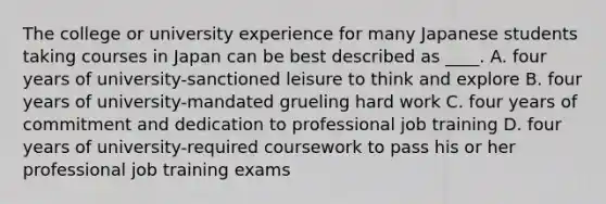 The college or university experience for many Japanese students taking courses in Japan can be best described as ____. A. four years of university-sanctioned leisure to think and explore B. four years of university-mandated grueling hard work C. four years of commitment and dedication to professional job training D. four years of university-required coursework to pass his or her professional job training exams