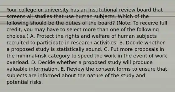 Your college or university has an institutional review board that screens all studies that use human subjects. Which of the following should be the duties of the board? (Note: To receive full credit, you may have to select more than one of the following choices.) A. Protect the rights and welfare of human subjects recruited to participate in research activities. B. Decide whether a proposed study is statistically sound. C. Put more proposals in the minimal-risk category to speed the work in the event of work overload. D. Decide whether a proposed study will produce valuable information. E. Review the consent forms to ensure that subjects are informed about the nature of the study and potential risks.