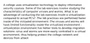 A college uses virtualization technology to deploy information security courses. Some of the lab exercises involve studying the characteristics of computer viruses and worms. What is an advantage of conducting the lab exercises inside a virtualization compared to actual PC's? -The lab practices are performed faster inside of the victualed environment -The viruses and worms will have limited functionality inside the virtualized environment -virtualization environment has better tools to develop migration solutions -virus and worms are more easily controlled in a virtual environment, thus helping protect the college network and devices from attack