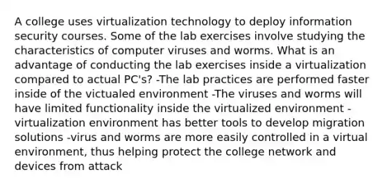 A college uses virtualization technology to deploy information security courses. Some of the lab exercises involve studying the characteristics of computer viruses and worms. What is an advantage of conducting the lab exercises inside a virtualization compared to actual PC's? -The lab practices are performed faster inside of the victualed environment -The viruses and worms will have limited functionality inside the virtualized environment -virtualization environment has better tools to develop migration solutions -virus and worms are more easily controlled in a virtual environment, thus helping protect the college network and devices from attack