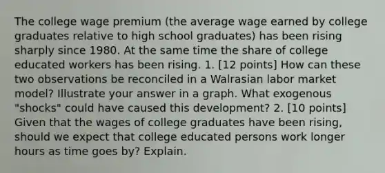 The college wage premium (the average wage earned by college graduates relative to high school graduates) has been rising sharply since 1980. At the same time the share of college educated workers has been rising. 1. [12 points] How can these two observations be reconciled in a Walrasian labor market model? Illustrate your answer in a graph. What exogenous "shocks" could have caused this development? 2. [10 points] Given that the wages of college graduates have been rising, should we expect that college educated persons work longer hours as time goes by? Explain.