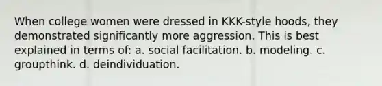 When college women were dressed in KKK-style hoods, they demonstrated significantly more aggression. This is best explained in terms of: a. social facilitation. b. modeling. c. groupthink. d. deindividuation.