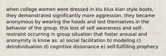 when college women were dressed in klu klux klan style boots, they demonstrated significantly more aggression. they became anonymous by wearing the hoods and lost themselves in the behavior of the group. this loss of self awareness and self-restraint occurring in group situation that foster arousal and anonymity is know as: a) social facilitation b) modeling c) deindividuation d) cognitive dissonance e) self-fulfilling prophecy