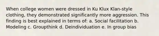 When college women were dressed in Ku Klux Klan-style clothing, they demonstrated significantly more aggression. This finding is best explained in terms of: a. Social facilitation b. Modeling c. Groupthink d. Deindividuation e. In group bias