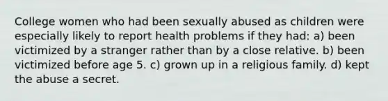 College women who had been sexually abused as children were especially likely to report health problems if they had: a) been victimized by a stranger rather than by a close relative. b) been victimized before age 5. c) grown up in a religious family. d) kept the abuse a secret.