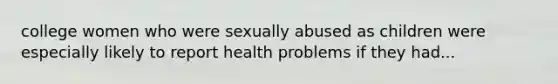 college women who were sexually abused as children were especially likely to report health problems if they had...