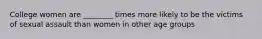 College women are ________ times more likely to be the victims of sexual assault than women in other age groups