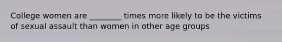 College women are ________ times more likely to be the victims of sexual assault than women in other age groups