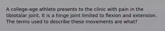 A college-age athlete presents to the clinic with pain in the tibiotalar joint. It is a hinge joint limited to flexion and extension. The terms used to describe these movements are what?