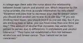 A​ college-age client asks the nurse about the relationship between breast cancer and alcohol use. Which response by the nurse provides the most accurate information for this​ client? ​"Evidence indicates that to decrease your risk for breast​ cancer, you should limit alcohol use to one drink per​ day." ​"If you are drinking hard​ liquor, you should limit it to one per​ day, but if you are drinking beer or​ wine, you can have more than one drink per​ day." ​"The amount of alcohol that increases risk varies from person to person due to differences in metabolism and alcohol​ tolerance." ​"They have not established a firm link between alcohol use and breast cancer. Thus I would not be too​ concerned."